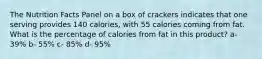 The Nutrition Facts Panel on a box of crackers indicates that one serving provides 140 calories, with 55 calories coming from fat. What is the percentage of calories from fat in this product? a- 39% b- 55% c- 85% d- 95%