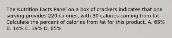 The Nutrition Facts Panel on a box of crackers indicates that one serving provides 220 calories, with 30 calories coming from fat. Calculate the percent of calories from fat for this product. A. 65% B. 14% C. 39% D. 85%