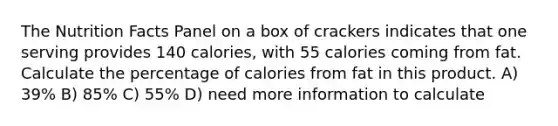 The Nutrition Facts Panel on a box of crackers indicates that one serving provides 140 calories, with 55 calories coming from fat. Calculate the percentage of calories from fat in this product. A) 39% B) 85% C) 55% D) need more information to calculate