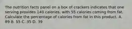 The nutrition facts panel on a box of crackers indicates that one serving provides 140 calories, with 55 calories coming from fat. Calculate the percentage of calories from fat in this product. A. 89 B. 55 C. 35 D. 39