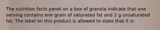 The nutrition facts panel on a box of granola indicate that one serving contains one gram of saturated fat and 2 g unsaturated fat. The label on this product is allowed to state that it is