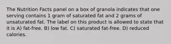 The Nutrition Facts panel on a box of granola indicates that one serving contains 1 gram of saturated fat and 2 grams of unsaturated fat. The label on this product is allowed to state that it is A) fat-free. B) low fat. C) saturated fat-free. D) reduced calories.