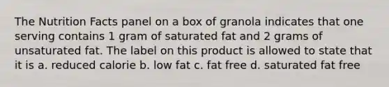 The Nutrition Facts panel on a box of granola indicates that one serving contains 1 gram of saturated fat and 2 grams of unsaturated fat. The label on this product is allowed to state that it is a. reduced calorie b. low fat c. fat free d. saturated fat free