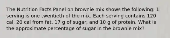 The Nutrition Facts Panel on brownie mix shows the following: 1 serving is one twentieth of the mix. Each serving contains 120 cal, 20 cal from fat, 17 g of sugar, and 10 g of protein. What is the approximate percentage of sugar in the brownie mix?