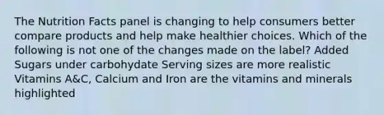 The Nutrition Facts panel is changing to help consumers better compare products and help make healthier choices. Which of the following is not one of the changes made on the label? Added Sugars under carbohydate Serving sizes are more realistic Vitamins A&C, Calcium and Iron are the vitamins and minerals highlighted