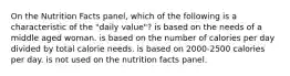 On the Nutrition Facts panel, which of the following is a characteristic of the "daily value"? is based on the needs of a middle aged woman. is based on the number of calories per day divided by total calorie needs. is based on 2000-2500 calories per day. is not used on the nutrition facts panel.