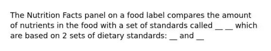 The Nutrition Facts panel on a food label compares the amount of nutrients in the food with a set of standards called __ __ which are based on 2 sets of dietary standards: __ and __