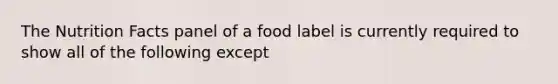 The Nutrition Facts panel of a food label is currently required to show all of the following except