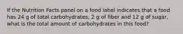 If the Nutrition Facts panel on a food label indicates that a food has 24 g of total carbohydrates, 2 g of fiber and 12 g of sugar, what is the total amount of carbohydrates in this food?