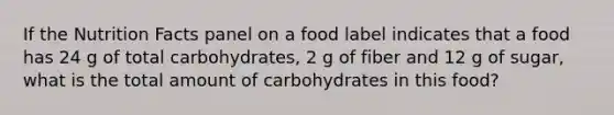 If the Nutrition Facts panel on a food label indicates that a food has 24 g of total carbohydrates, 2 g of fiber and 12 g of sugar, what is the total amount of carbohydrates in this food?