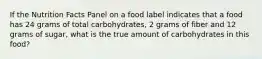 If the Nutrition Facts Panel on a food label indicates that a food has 24 grams of total carbohydrates, 2 grams of fiber and 12 grams of sugar, what is the true amount of carbohydrates in this food?