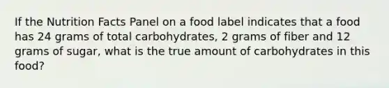 If the Nutrition Facts Panel on a food label indicates that a food has 24 grams of total carbohydrates, 2 grams of fiber and 12 grams of sugar, what is the true amount of carbohydrates in this food?