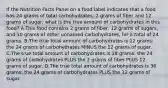 If the Nutrition Facts Panel on a food label indicates that a food has 24 grams of total carbohydrates, 2 grams of fiber and 12 grams of sugar, what is the true amount of carbohydrates in this food? A.This food contains 2 grams of fiber, 12 grams of sugars, and 10 grams of other unnamed carbohydrates, for a total of 24 grams. B.The true total amount of carbohydrates is 12 grams: the 24 grams of carbohydrates MINUS the 12 grams of sugar. C.The true total amount of carbohydrates is 38 grams: the 24 grams of carbohydrates PLUS the 2 grams of fiber PLUS 12 grams of sugar. D.The true total amount of carbohydrates is 36 grams: the 24 grams of carbohydrates PLUS the 12 grams of sugar.