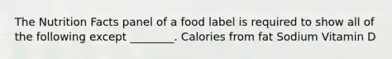 The Nutrition Facts panel of a food label is required to show all of the following except ________. Calories from fat Sodium Vitamin D