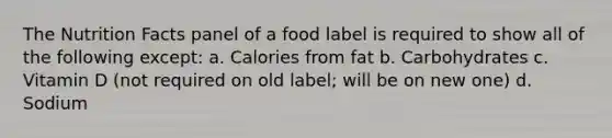 The Nutrition Facts panel of a food label is required to show all of the following except: a. Calories from fat b. Carbohydrates c. Vitamin D (not required on old label; will be on new one) d. Sodium