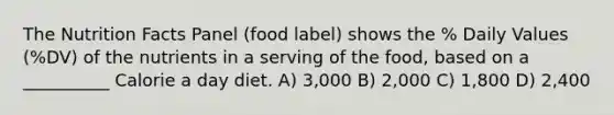 The Nutrition Facts Panel (food label) shows the % Daily Values (%DV) of the nutrients in a serving of the food, based on a __________ Calorie a day diet. A) 3,000 B) 2,000 C) 1,800 D) 2,400