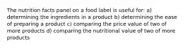 The nutrition facts panel on a food label is useful for: a) determining the ingredients in a product b) determining the ease of preparing a product c) comparing the price value of two of more products d) comparing the nutritional value of two of more products