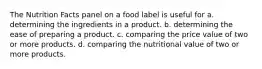 The Nutrition Facts panel on a food label is useful for a. determining the ingredients in a product. b. determining the ease of preparing a product. c. comparing the price value of two or more products. d. comparing the nutritional value of two or more products.