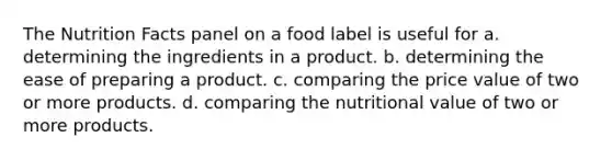 The Nutrition Facts panel on a food label is useful for a. determining the ingredients in a product. b. determining the ease of preparing a product. c. comparing the price value of two or more products. d. comparing the nutritional value of two or more products.