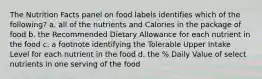 The Nutrition Facts panel on food labels identifies which of the following? a. all of the nutrients and Calories in the package of food b. the Recommended Dietary Allowance for each nutrient in the food c. a footnote identifying the Tolerable Upper Intake Level for each nutrient in the food d. the % Daily Value of select nutrients in one serving of the food