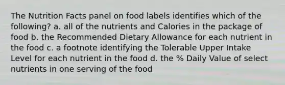 The Nutrition Facts panel on food labels identifies which of the following? a. all of the nutrients and Calories in the package of food b. the Recommended Dietary Allowance for each nutrient in the food c. a footnote identifying the Tolerable Upper Intake Level for each nutrient in the food d. the % Daily Value of select nutrients in one serving of the food