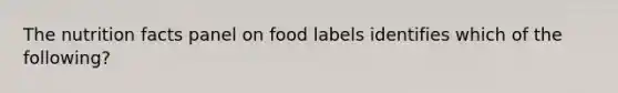 The nutrition facts panel on food labels identifies which of the following?