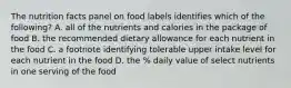 The nutrition facts panel on food labels identifies which of the following? A. all of the nutrients and calories in the package of food B. the recommended dietary allowance for each nutrient in the food C. a footnote identifying tolerable upper intake level for each nutrient in the food D. the % daily value of select nutrients in one serving of the food