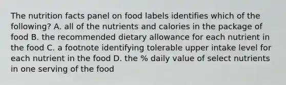 The nutrition facts panel on food labels identifies which of the following? A. all of the nutrients and calories in the package of food B. the recommended dietary allowance for each nutrient in the food C. a footnote identifying tolerable upper intake level for each nutrient in the food D. the % daily value of select nutrients in one serving of the food