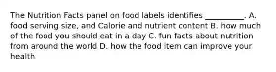 The Nutrition Facts panel on food labels identifies __________. A. food serving size, and Calorie and nutrient content B. how much of the food you should eat in a day C. fun facts about nutrition from around the world D. how the food item can improve your health