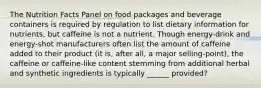 The Nutrition Facts Panel on food packages and beverage containers is required by regulation to list dietary information for nutrients, but caffeine is not a nutrient. Though energy-drink and energy-shot manufacturers often list the amount of caffeine added to their product (it is, after all, a major selling-point), the caffeine or caffeine-like content stemming from additional herbal and synthetic ingredients is typically ______ provided?