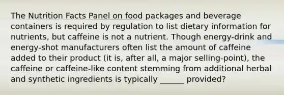 The Nutrition Facts Panel on food packages and beverage containers is required by regulation to list dietary information for nutrients, but caffeine is not a nutrient. Though energy-drink and energy-shot manufacturers often list the amount of caffeine added to their product (it is, after all, a major selling-point), the caffeine or caffeine-like content stemming from additional herbal and synthetic ingredients is typically ______ provided?