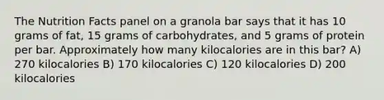 The Nutrition Facts panel on a granola bar says that it has 10 grams of fat, 15 grams of carbohydrates, and 5 grams of protein per bar. Approximately how many kilocalories are in this bar? A) 270 kilocalories B) 170 kilocalories C) 120 kilocalories D) 200 kilocalories