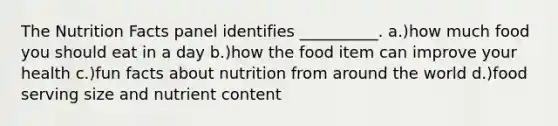 The Nutrition Facts panel identifies __________. a.)how much food you should eat in a day b.)how the food item can improve your health c.)fun facts about nutrition from around the world d.)food serving size and nutrient content