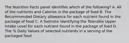 The Nutrition Facts panel identifies which of the following? A. All of the nutrients and Calories in the package of food B. The Recommended Dietary allowance for each nutrient found in the package of food C. A footnote identifying the Tolerable Upper Intake Level for each nutrient found in the package of food D. The % Daily Values of selected nutrients in a serving of the packaged food