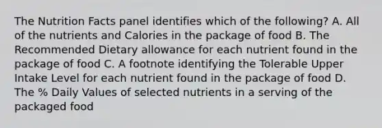 The Nutrition Facts panel identifies which of the following? A. All of the nutrients and Calories in the package of food B. The Recommended Dietary allowance for each nutrient found in the package of food C. A footnote identifying the Tolerable Upper Intake Level for each nutrient found in the package of food D. The % Daily Values of selected nutrients in a serving of the packaged food