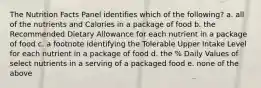 The Nutrition Facts Panel identifies which of the following? a. all of the nutrients and Calories in a package of food b. the Recommended Dietary Allowance for each nutrient in a package of food c. a footnote identifying the Tolerable Upper Intake Level for each nutrient in a package of food d. the % Daily Values of select nutrients in a serving of a packaged food e. none of the above