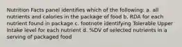 Nutrition Facts panel identifies which of the following: a. all nutrients and calories in the package of food b. RDA for each nutrient found in package c. footnote identifying Tolerable Upper Intake level for each nutrient d. %DV of selected nutrients in a serving of packaged food