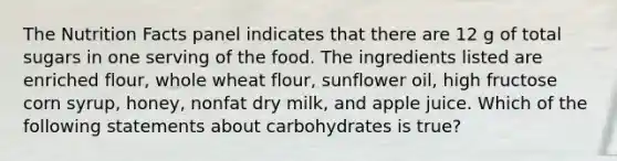 The Nutrition Facts panel indicates that there are 12 g of total sugars in one serving of the food. The ingredients listed are enriched flour, whole wheat flour, sunflower oil, high fructose corn syrup, honey, nonfat dry milk, and apple juice. Which of the following statements about carbohydrates is true?