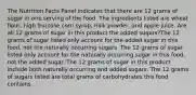 The Nutrition Facts Panel indicates that there are 12 grams of sugar in one serving of the food. The ingredients listed are wheat flour, high fructose corn syrup, milk powder, and apple juice. Are all 12 grams of sugar in this product the added sugars?The 12 grams of sugar listed only account for the added sugar in this food, not the naturally occurring sugars. The 12 grams of sugar listed only account for the naturally occurring sugar in this food, not the added sugar. The 12 grams of sugar in this product include both naturally occurring and added sugars. The 12 grams of sugars listed are total grams of carbohydrates this food contains.