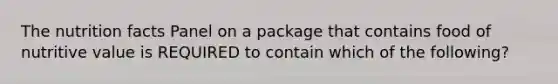 The nutrition facts Panel on a package that contains food of nutritive value is REQUIRED to contain which of the following?