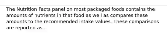 The Nutrition Facts panel on most packaged foods contains the amounts of nutrients in that food as well as compares these amounts to the recommended intake values. These comparisons are reported as...