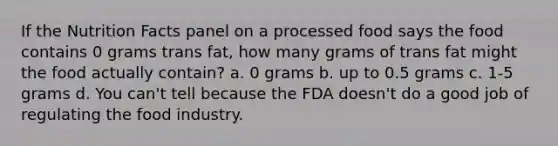 If the Nutrition Facts panel on a processed food says the food contains 0 grams trans fat, how many grams of trans fat might the food actually contain? a. 0 grams b. up to 0.5 grams c. 1-5 grams d. You can't tell because the FDA doesn't do a good job of regulating the food industry.