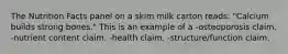 The Nutrition Facts panel on a skim milk carton reads: "Calcium builds strong bones." This is an example of a -osteoporosis claim. -nutrient content claim. -health claim. -structure/function claim.