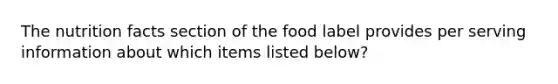 The nutrition facts section of the food label provides per serving information about which items listed below?