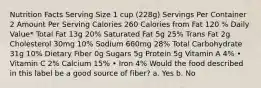 Nutrition Facts Serving Size 1 cup (228g) Servings Per Container 2 Amount Per Serving Calories 260 Calories from Fat 120 % Daily Value* Total Fat 13g 20% Saturated Fat 5g 25% Trans Fat 2g Cholesterol 30mg 10% Sodium 660mg 28% Total Carbohydrate 31g 10% Dietary Fiber 0g Sugars 5g Protein 5g Vitamin A 4% • Vitamin C 2% Calcium 15% • Iron 4% Would the food described in this label be a good source of fiber? a. Yes b. No