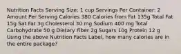 Nutrition Facts Serving Size: 1 cup Servings Per Container: 2 Amount Per Serving Calories 380 Calories from Fat 135g Total Fat 15g Sat Fat 3g Cholesterol 30 mg Sodium 400 mg Total Carbohydrate 50 g Dietary Fiber 2g Sugars 10g Protein 12 g Using the above Nutrition Facts Label, how many calories are in the entire package?