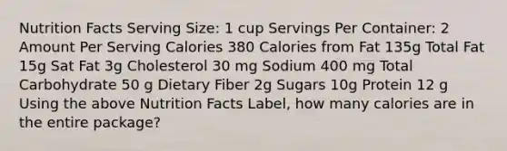 Nutrition Facts Serving Size: 1 cup Servings Per Container: 2 Amount Per Serving Calories 380 Calories from Fat 135g Total Fat 15g Sat Fat 3g Cholesterol 30 mg Sodium 400 mg Total Carbohydrate 50 g Dietary Fiber 2g Sugars 10g Protein 12 g Using the above Nutrition Facts Label, how many calories are in the entire package?