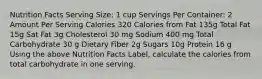 Nutrition Facts Serving Size: 1 cup Servings Per Container: 2 Amount Per Serving Calories 320 Calories from Fat 135g Total Fat 15g Sat Fat 3g Cholesterol 30 mg Sodium 400 mg Total Carbohydrate 30 g Dietary Fiber 2g Sugars 10g Protein 16 g Using the above Nutrition Facts Label, calculate the calories from total carbohydrate in one serving.