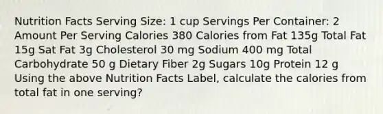 Nutrition Facts Serving Size: 1 cup Servings Per Container: 2 Amount Per Serving Calories 380 Calories from Fat 135g Total Fat 15g Sat Fat 3g Cholesterol 30 mg Sodium 400 mg Total Carbohydrate 50 g Dietary Fiber 2g Sugars 10g Protein 12 g Using the above Nutrition Facts Label, calculate the calories from total fat in one serving?