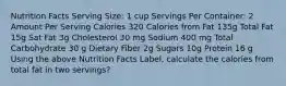 Nutrition Facts Serving Size: 1 cup Servings Per Container: 2 Amount Per Serving Calories 320 Calories from Fat 135g Total Fat 15g Sat Fat 3g Cholesterol 30 mg Sodium 400 mg Total Carbohydrate 30 g Dietary Fiber 2g Sugars 10g Protein 16 g Using the above Nutrition Facts Label, calculate the calories from total fat in two servings?